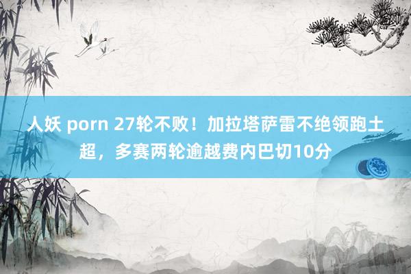 人妖 porn 27轮不败！加拉塔萨雷不绝领跑土超，多赛两轮逾越费内巴切10分