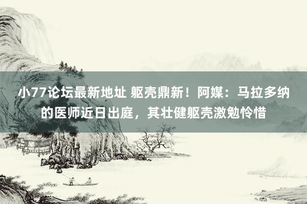 小77论坛最新地址 躯壳鼎新！阿媒：马拉多纳的医师近日出庭，其壮健躯壳激勉怜惜