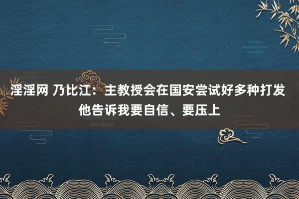 淫淫网 乃比江：主教授会在国安尝试好多种打发 他告诉我要自信、要压上