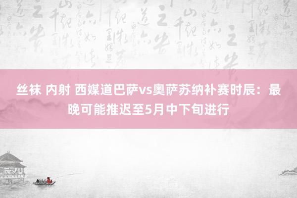 丝袜 内射 西媒道巴萨vs奥萨苏纳补赛时辰：最晚可能推迟至5月中下旬进行
