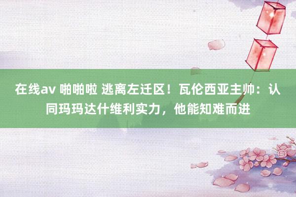 在线av 啪啪啦 逃离左迁区！瓦伦西亚主帅：认同玛玛达什维利实力，他能知难而进