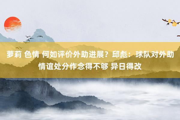 萝莉 色情 何如评价外助进展？邱彪：球队对外助情谊处分作念得不够 异日得改