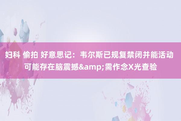 妇科 偷拍 好意思记：韦尔斯已规复禁闭并能活动 可能存在脑震撼&需作念X光查验