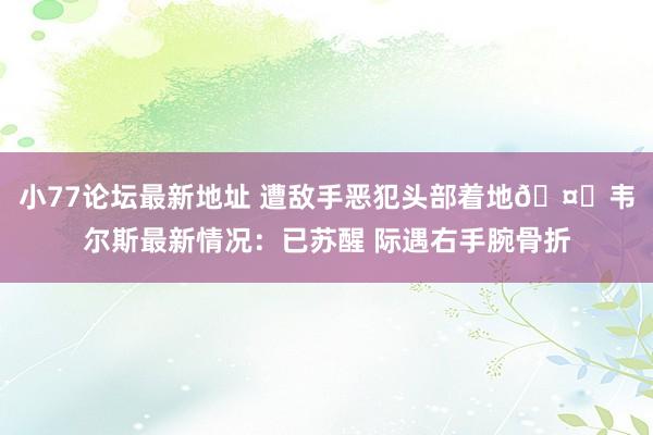 小77论坛最新地址 遭敌手恶犯头部着地🤕韦尔斯最新情况：已苏醒 际遇右手腕骨折