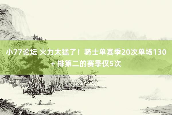 小77论坛 火力太猛了！骑士单赛季20次单场130+ 排第二的赛季仅5次