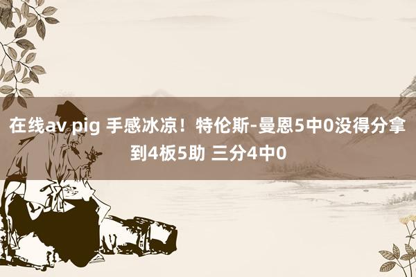 在线av pig 手感冰凉！特伦斯-曼恩5中0没得分拿到4板5助 三分4中0