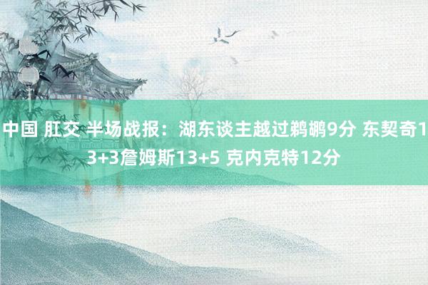 中国 肛交 半场战报：湖东谈主越过鹈鹕9分 东契奇13+3詹姆斯13+5 克内克特12分