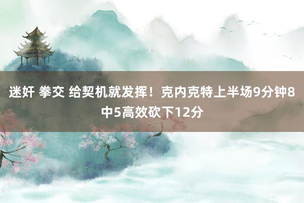 迷奸 拳交 给契机就发挥！克内克特上半场9分钟8中5高效砍下12分