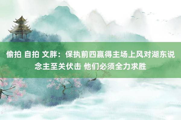 偷拍 自拍 文胖：保执前四赢得主场上风对湖东说念主至关伏击 他们必须全力求胜