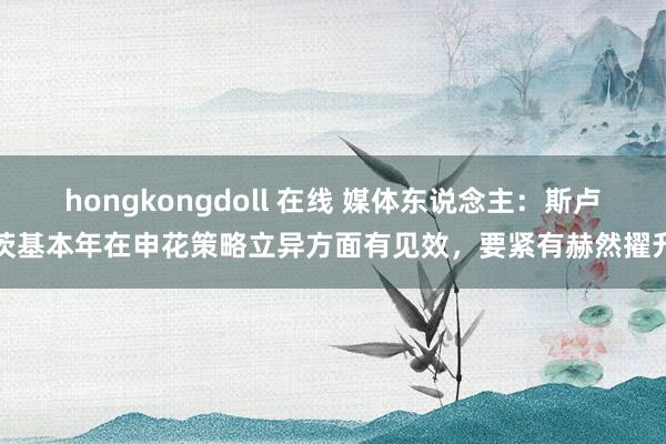 hongkongdoll 在线 媒体东说念主：斯卢茨基本年在申花策略立异方面有见效，要紧有赫然擢升