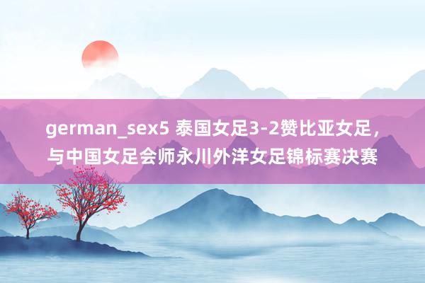 german_sex5 泰国女足3-2赞比亚女足，与中国女足会师永川外洋女足锦标赛决赛
