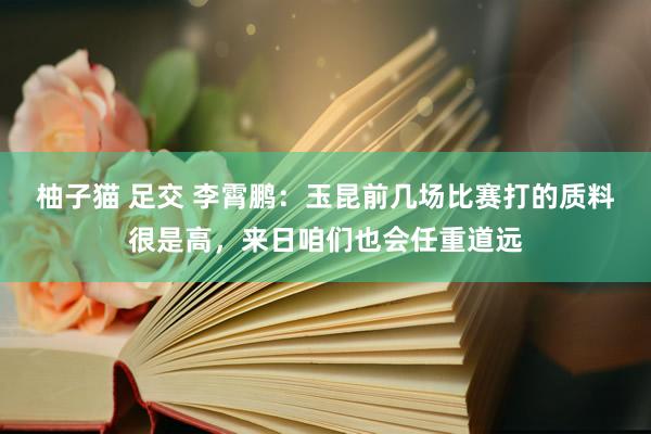 柚子猫 足交 李霄鹏：玉昆前几场比赛打的质料很是高，来日咱们也会任重道远